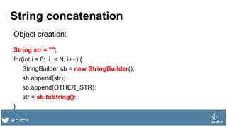@rrafols
String concatenation
Object creation:
String str = "";
for(int i = 0; i < N; i++) {
StringBuilder sb = new StringBuilder();
sb.append(str);
sb.append(OTHER_STR);
str = sb.toString();
}
 