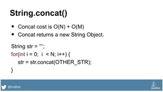 @rrafols
String.concat()
• Concat cost is O(N) + O(M)
• Concat returns a new String Object.
String str = "";
for(int i = 0; i < N; i++) {
str = str.concat(OTHER_STR);
}
 