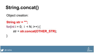 @rrafols
String.concat()
Object creation:
String str = "";
for(int i = 0; i < N; i++) {
str = str.concat(OTHER_STR);
}
 