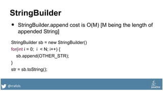 @rrafols
StringBuilder
• StringBuilder.append cost is O(M) [M being the length of
appended String]
StringBuilder sb = new StringBuilder()
for(int i = 0; i < N; i++) {
sb.append(OTHER_STR);
}
str = sb.toString();
 