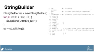 @rrafols
StringBuilder
StringBuilder sb = new StringBuilder()
for(int i = 0; i < N; i++) {
sb.append(OTHER_STR);
}
str = sb.toString();
0: ldc #13 // String
2: astore_1
3: new #14 // class java/lang/StringBuilder
6: dup
7: invokespecial #15 // Method java/lang/StringBuilder."<i
10: astore_2
11: iconst_0
12: istore_3
13: iload_3
14: sipush N
17: if_icmpge 35
20: aload_2
21: aload_0
22: getfield #3 // Field OTHER_STR:Ljava/lang/String;
25: invokevirtual #16 // Method java/lang/StringBuilder.ap
28: pop
29: iinc 3, 1
32: goto 13
 