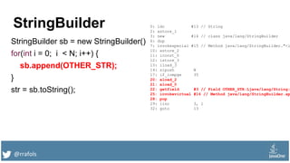 @rrafols
StringBuilder
StringBuilder sb = new StringBuilder()
for(int i = 0; i < N; i++) {
sb.append(OTHER_STR);
}
str = sb.toString();
0: ldc #13 // String
2: astore_1
3: new #14 // class java/lang/StringBuilder
6: dup
7: invokespecial #15 // Method java/lang/StringBuilder."<i
10: astore_2
11: iconst_0
12: istore_3
13: iload_3
14: sipush N
17: if_icmpge 35
20: aload_2
21: aload_0
22: getfield #3 // Field OTHER_STR:Ljava/lang/String;
25: invokevirtual #16 // Method java/lang/StringBuilder.ap
28: pop
29: iinc 3, 1
32: goto 13
 