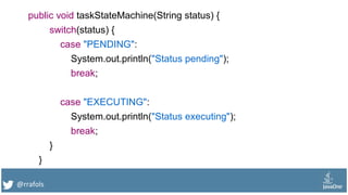 @rrafols
public void taskStateMachine(String status) {
switch(status) {
case "PENDING":
System.out.println("Status pending");
break;
case "EXECUTING":
System.out.println("Status executing");
break;
}
}
 