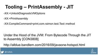 @rrafols
Tooling – PrintAssembly - JIT
-XX:+UnlockDiagnosticVMOptions
-XX:+PrintAssembly
-XX:CompileCommand=print,com.raimon.test.Test::method
Under the Hood of the JVM: From Bytecode Through the JIT
to Assembly [CON3808]
http://alblue.bandlem.com/2016/09/javaone-hotspot.html
 