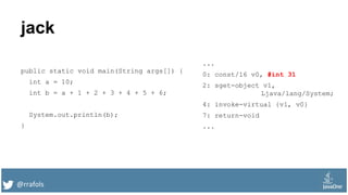 @rrafols
jack
public static void main(String args[]) {
int a = 10;
int b = a + 1 + 2 + 3 + 4 + 5 + 6;
System.out.println(b);
}
...
0: const/16 v0, #int 31
2: sget-object v1,
Ljava/lang/System;
4: invoke-virtual {v1, v0}
7: return-void
...
 