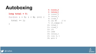 @rrafols
Autoboxing
long total = 0;
for(int i = 0; i < N; i++) {
total += i;
}
0: lconst_0
1: lstore_1
2: iconst_0
3: istore_3
4: iload_3
5: ldc #8 // N
7: if_icmpge 21
10: lload_1
11: iload_3
12: i2l
13: ladd
14: lstore_1
15: iinc 3, 1
18: goto 4
 