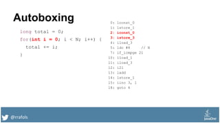 @rrafols
Autoboxing
long total = 0;
for(int i = 0; i < N; i++) {
total += i;
}
0: lconst_0
1: lstore_1
2: iconst_0
3: istore_3
4: iload_3
5: ldc #8 // N
7: if_icmpge 21
10: lload_1
11: iload_3
12: i2l
13: ladd
14: lstore_1
15: iinc 3, 1
18: goto 4
 