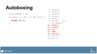 @rrafols
Autoboxing
long total = 0;
for(int i = 0; i < N; i++) {
total += i;
}
0: lconst_0
1: lstore_1
2: iconst_0
3: istore_3
4: iload_3
5: ldc #8 // N
7: if_icmpge 21
10: lload_1
11: iload_3
12: i2l
13: ladd
14: lstore_1
15: iinc 3, 1
18: goto 4
 