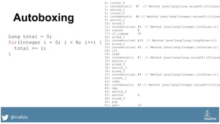 @rrafols
Autoboxing
Long total = 0;
for(Integer i = 0; i < N; i++) {
total += i;
}
0: lconst_0
1: invokestatic #7 // Method java/lang/Long.valueOf:(J)Ljava/
4: astore_1
5: iconst_0
6: invokestatic #8 // Method java/lang/Integer.valueOf:(I)Ljav
9: astore_2
10: aload_2
11: invokevirtual #9 // Method java/lang/Integer.intValue:()I
14: sipush N
17: if_icmpge 54
20: aload_1
21: invokevirtual #10 // Method java/lang/Long.longValue:()J
24: aload_2
25: invokevirtual #9 // Method java/lang/Integer.intValue:()I
28: i2l
29: ladd
30: invokestatic #7 // Method java/lang/Long.valueOf:(J)Ljava
33: astore_1
34: aload_2
35: astore_3
36: aload_2
37: invokevirtual #9 // Method java/lang/Integer.intValue:()I
40: iconst_1
41: iadd
42: invokestatic #8 // Method java/lang/Integer.valueOf:(I)Lja
45: dup
46: astore_2
47: astore 4
49: aload_3
50: pop
51: goto 10
 
