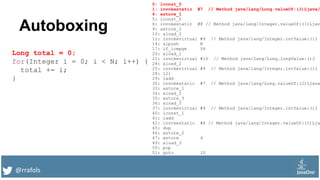 @rrafols
Autoboxing
Long total = 0;
for(Integer i = 0; i < N; i++) {
total += i;
}
0: lconst_0
1: invokestatic #7 // Method java/lang/Long.valueOf:(J)Ljava/
4: astore_1
5: iconst_0
6: invokestatic #8 // Method java/lang/Integer.valueOf:(I)Ljav
9: astore_2
10: aload_2
11: invokevirtual #9 // Method java/lang/Integer.intValue:()I
14: sipush N
17: if_icmpge 54
20: aload_1
21: invokevirtual #10 // Method java/lang/Long.longValue:()J
24: aload_2
25: invokevirtual #9 // Method java/lang/Integer.intValue:()I
28: i2l
29: ladd
30: invokestatic #7 // Method java/lang/Long.valueOf:(J)Ljava
33: astore_1
34: aload_2
35: astore_3
36: aload_2
37: invokevirtual #9 // Method java/lang/Integer.intValue:()I
40: iconst_1
41: iadd
42: invokestatic #8 // Method java/lang/Integer.valueOf:(I)Lja
45: dup
46: astore_2
47: astore 4
49: aload_3
50: pop
51: goto 10
 