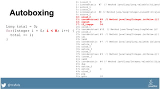 @rrafols
Autoboxing
Long total = 0;
for(Integer i = 0; i < N; i++) {
total += i;
}
0: lconst_0
1: invokestatic #7 // Method java/lang/Long.valueOf:(J)Ljava/
4: astore_1
5: iconst_0
6: invokestatic #8 // Method java/lang/Integer.valueOf:(I)Ljav
9: astore_2
10: aload_2
11: invokevirtual #9 // Method java/lang/Integer.intValue:()I
14: sipush N
17: if_icmpge 54
20: aload_1
21: invokevirtual #10 // Method java/lang/Long.longValue:()J
24: aload_2
25: invokevirtual #9 // Method java/lang/Integer.intValue:()I
28: i2l
29: ladd
30: invokestatic #7 // Method java/lang/Long.valueOf:(J)Ljava
33: astore_1
34: aload_2
35: astore_3
36: aload_2
37: invokevirtual #9 // Method java/lang/Integer.intValue:()I
40: iconst_1
41: iadd
42: invokestatic #8 // Method java/lang/Integer.valueOf:(I)Lja
45: dup
46: astore_2
47: astore 4
49: aload_3
50: pop
51: goto 10
 