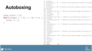 @rrafols
Autoboxing
Long total = 0;
for(Integer i = 0; i < N; i++) {
total += i;
}
0: lconst_0
1: invokestatic #7 // Method java/lang/Long.valueOf:(J)Ljava/
4: astore_1
5: iconst_0
6: invokestatic #8 // Method java/lang/Integer.valueOf:(I)Ljav
9: astore_2
10: aload_2
11: invokevirtual #9 // Method java/lang/Integer.intValue:()I
14: sipush N
17: if_icmpge 54
20: aload_1
21: invokevirtual #10 // Method java/lang/Long.longValue:()J
24: aload_2
25: invokevirtual #9 // Method java/lang/Integer.intValue:()I
28: i2l
29: ladd
30: invokestatic #7 // Method java/lang/Long.valueOf:(J)Ljava
33: astore_1
34: aload_2
35: astore_3
36: aload_2
37: invokevirtual #9 // Method java/lang/Integer.intValue:()I
40: iconst_1
41: iadd
42: invokestatic #8 // Method java/lang/Integer.valueOf:(I)Lja
45: dup
46: astore_2
47: astore 4
49: aload_3
50: pop
51: goto 10
 