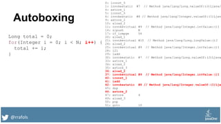 @rrafols
Autoboxing
Long total = 0;
for(Integer i = 0; i < N; i++) {
total += i;
}
0: lconst_0
1: invokestatic #7 // Method java/lang/Long.valueOf:(J)Ljava/
4: astore_1
5: iconst_0
6: invokestatic #8 // Method java/lang/Integer.valueOf:(I)Ljav
9: astore_2
10: aload_2
11: invokevirtual #9 // Method java/lang/Integer.intValue:()I
14: sipush N
17: if_icmpge 54
20: aload_1
21: invokevirtual #10 // Method java/lang/Long.longValue:()J
24: aload_2
25: invokevirtual #9 // Method java/lang/Integer.intValue:()I
28: i2l
29: ladd
30: invokestatic #7 // Method java/lang/Long.valueOf:(J)Ljava
33: astore_1
34: aload_2
35: astore_3
36: aload_2
37: invokevirtual #9 // Method java/lang/Integer.intValue:()I
40: iconst_1
41: iadd
42: invokestatic #8 // Method java/lang/Integer.valueOf:(I)Lja
45: dup
46: astore_2
47: astore 4
49: aload_3
50: pop
51: goto 10
 