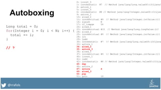 @rrafols
Autoboxing
Long total = 0;
for(Integer i = 0; i < N; i++) {
total += i;
}
// ?
0: lconst_0
1: invokestatic #7 // Method java/lang/Long.valueOf:(J)Ljava/
4: astore_1
5: iconst_0
6: invokestatic #8 // Method java/lang/Integer.valueOf:(I)Ljav
9: astore_2
10: aload_2
11: invokevirtual #9 // Method java/lang/Integer.intValue:()I
14: sipush N
17: if_icmpge 54
20: aload_1
21: invokevirtual #10 // Method java/lang/Long.longValue:()J
24: aload_2
25: invokevirtual #9 // Method java/lang/Integer.intValue:()I
28: i2l
29: ladd
30: invokestatic #7 // Method java/lang/Long.valueOf:(J)Ljava
33: astore_1
34: aload_2
35: astore_3
36: aload_2
37: invokevirtual #9 // Method java/lang/Integer.intValue:()I
40: iconst_1
41: iadd
42: invokestatic #8 // Method java/lang/Integer.valueOf:(I)Lja
45: dup
46: astore_2
47: astore 4
49: aload_3
50: pop
51: goto 10
 