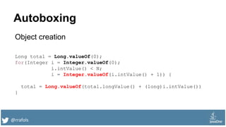 @rrafols
Autoboxing
Object creation
Long total = Long.valueOf(0);
for(Integer i = Integer.valueOf(0);
i.intValue() < N;
i = Integer.valueOf(i.intValue() + 1)) {
total = Long.valueOf(total.longValue() + (long)i.intValue())
}
 