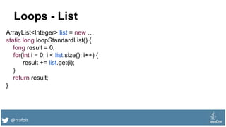 @rrafols
Loops - List
ArrayList<Integer> list = new …
static long loopStandardList() {
long result = 0;
for(int i = 0; i < list.size(); i++) {
result += list.get(i);
}
return result;
}
 