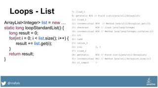 @rrafols
Loops - List
ArrayList<Integer> list = new …
static long loopStandardList() {
long result = 0;
for(int i = 0; i < list.size(); i++) {
result += list.get(i);
}
return result;
}
7: lload_0
8: getstatic #26 // Field list:Ljava/util/ArrayList;
11: iload_2
12: invokevirtual #54 // Method java/util/ArrayList.get:(I)
15: checkcast #38 // class java/lang/Integer
18: invokevirtual #58 // Method java/lang/Integer.intValue:()I
21: i2l
22: ladd
23: lstore_0
24: iinc 2, 1
27: iload_2
28: getstatic #26 // Field list:Ljava/util/ArrayList;
31: invokevirtual #61 // Method java/util/ArrayList.size:()I
34: if_icmplt 7
 