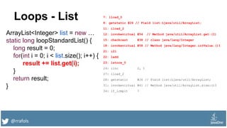 @rrafols
Loops - List
ArrayList<Integer> list = new …
static long loopStandardList() {
long result = 0;
for(int i = 0; i < list.size(); i++) {
result += list.get(i);
}
return result;
}
7: lload_0
8: getstatic #26 // Field list:Ljava/util/ArrayList;
11: iload_2
12: invokevirtual #54 // Method java/util/ArrayList.get:(I)
15: checkcast #38 // class java/lang/Integer
18: invokevirtual #58 // Method java/lang/Integer.intValue:()I
21: i2l
22: ladd
23: lstore_0
24: iinc 2, 1
27: iload_2
28: getstatic #26 // Field list:Ljava/util/ArrayList;
31: invokevirtual #61 // Method java/util/ArrayList.size:()I
34: if_icmplt 7
 