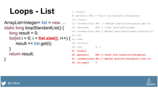 @rrafols
Loops - List
ArrayList<Integer> list = new …
static long loopStandardList() {
long result = 0;
for(int i = 0; i < list.size(); i++) {
result += list.get(i);
}
return result;
}
7: lload_0
8: getstatic #26 // Field list:Ljava/util/ArrayList;
11: iload_2
12: invokevirtual #54 // Method java/util/ArrayList.get:(I)
15: checkcast #38 // class java/lang/Integer
18: invokevirtual #58 // Method java/lang/Integer.intValue:()I
21: i2l
22: ladd
23: lstore_0
24: iinc 2, 1
27: iload_2
28: getstatic #26 // Field list:Ljava/util/ArrayList;
31: invokevirtual #61 // Method java/util/ArrayList.size:()I
34: if_icmplt 7
 
