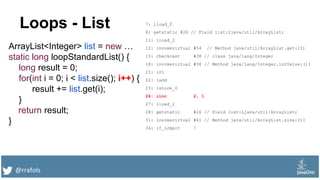@rrafols
Loops - List
ArrayList<Integer> list = new …
static long loopStandardList() {
long result = 0;
for(int i = 0; i < list.size(); i++) {
result += list.get(i);
}
return result;
}
7: lload_0
8: getstatic #26 // Field list:Ljava/util/ArrayList;
11: iload_2
12: invokevirtual #54 // Method java/util/ArrayList.get:(I)
15: checkcast #38 // class java/lang/Integer
18: invokevirtual #58 // Method java/lang/Integer.intValue:()I
21: i2l
22: ladd
23: lstore_0
24: iinc 2, 1
27: iload_2
28: getstatic #26 // Field list:Ljava/util/ArrayList;
31: invokevirtual #61 // Method java/util/ArrayList.size:()I
34: if_icmplt 7
 