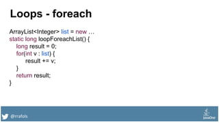 @rrafols
Loops - foreach
ArrayList<Integer> list = new …
static long loopForeachList() {
long result = 0;
for(int v : list) {
result += v;
}
return result;
}
 