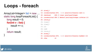 @rrafols
Loops - foreach
ArrayList<Integer> list = new …
static long loopForeachList() {
long result = 0;
for(int v : list) {
result += v;
}
return result;
}
12: aload_3
13: invokeinterface #70, 1 // java/util/Iterator.next:()
18: checkcast #38 // class java/lang/Integer
21: invokevirtual #58 // Method java/lang/Integer.intValue:()I
24: istore_2
25: lload_0
26: iload_2
27: i2l
28: ladd
29: lstore_0
30: aload_3
31: invokeinterface #76, 1 // java/util/Iterator.hasNext:()Z
36: ifne 12
 