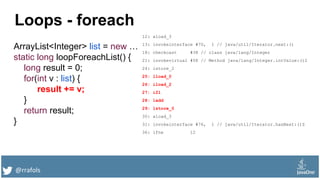 @rrafols
Loops - foreach
ArrayList<Integer> list = new …
static long loopForeachList() {
long result = 0;
for(int v : list) {
result += v;
}
return result;
}
12: aload_3
13: invokeinterface #70, 1 // java/util/Iterator.next:()
18: checkcast #38 // class java/lang/Integer
21: invokevirtual #58 // Method java/lang/Integer.intValue:()I
24: istore_2
25: lload_0
26: iload_2
27: i2l
28: ladd
29: lstore_0
30: aload_3
31: invokeinterface #76, 1 // java/util/Iterator.hasNext:()Z
36: ifne 12
 
