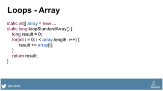 @rrafols
Loops - Array
static int[] array = new ...
static long loopStandardArray() {
long result = 0;
for(int i = 0; i < array.length; i++) {
result += array[i];
}
return result;
}
 