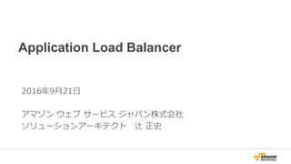 Application Load Balancer
2016年9月21日
アマゾン ウェブ サービス ジャパン株式会社
ソリューションアーキテクト 辻 正史
 