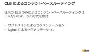 CLB によるコンテントベースルーティング
従来の ELB のみによるコンテントベースルーティングは
出来ないため、次の方式を検討
• サブドメインによるセグメンテーション
• Nginx によるセグメンテーション
 