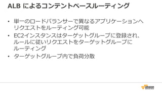 ALB によるコンテントベースルーティング
• 単一のロードバランサーで異なるアプリケーションへ
リクエストをルーティング可能
• EC2インスタンスはターゲットグループに登録され、
ルールに従いリクエストをターゲットグループに
ルーティング
• ターゲットグループ内で負荷分散
 