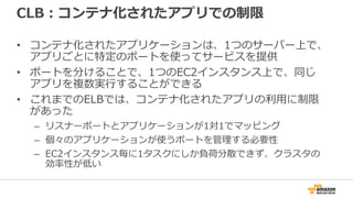 CLB：コンテナ化されたアプリでの制限
• コンテナ化されたアプリケーションは、1つのサーバー上で、
アプリごとに特定のポートを使ってサービスを提供
• ポートを分けることで、1つのEC2インスタンス上で、同じ
アプリを複数実行することができる
• これまでのELBでは、コンテナ化されたアプリの利用に制限
があった
– リスナーポートとアプリケーションが1対1でマッピング
– 個々のアプリケーションが使うポートを管理する必要性
– EC2インスタンス毎に1タスクにしか負荷分散できず、クラスタの
効率性が低い
 