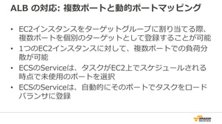ALB の対応: 複数ポートと動的ポートマッピング
• EC2インスタンスをターゲットグループに割り当てる際、
複数ポートを個別のターゲットとして登録することが可能
• 1つのEC2インスタンスに対して、複数ポートでの負荷分
散が可能
• ECSのServiceは、タスクがEC2上でスケジュールされる
時点で未使用のポートを選択
• ECSのServiceは、自動的にそのポートでタスクをロード
バランサに登録
 