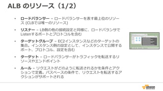 ALB のリソース（1/2）
• ロードバランサー – ロードバランサーを表す最上位のリソー
ス (CLBでは唯一のリソース)
• リスナー – LB側の他の接続設定と同様に、ロードバランサで
Listenするポートとプロトコルを含む
• ターゲットグループ – EC2インスタンスなどのターゲットの
集合。インスタンス側の設定として、インスタンスで公開する
ポート、プロトコル、設定を含む
• ターゲット – ロードバランサーがトラフィックを転送するリ
ソースやエンドポイント
• ルール – リクエストがどのように転送されるかを条件とアク
ションで定義。パスベースの条件で、リクエストを転送するア
クションがサポートされる
 