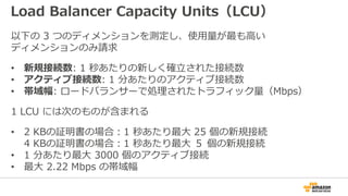 Load Balancer Capacity Units（LCU）
以下の 3 つのディメンションを測定し、使用量が最も高い
ディメンションのみ請求
• 新規接続数: 1 秒あたりの新しく確立された接続数
• アクティブ接続数: 1 分あたりのアクティブ接続数
• 帯域幅: ロードバランサーで処理されたトラフィック量（Mbps）
1 LCU には次のものが含まれる
• 2 KBの証明書の場合：1 秒あたり最大 25 個の新規接続
4 KBの証明書の場合：1 秒あたり最大 ５ 個の新規接続
• 1 分あたり最大 3000 個のアクティブ接続
• 最大 2.22 Mbps の帯域幅
 