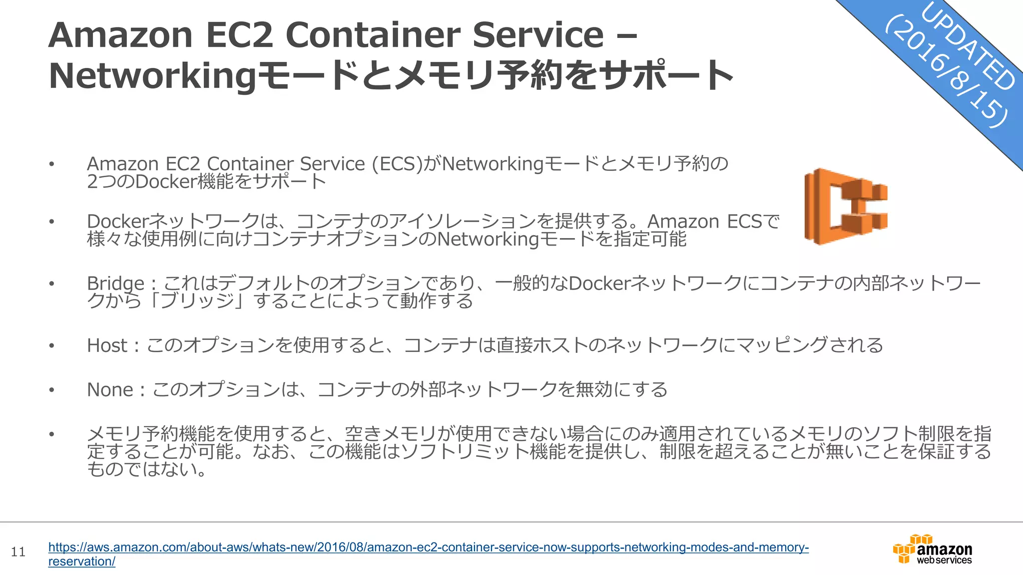 11
Amazon EC2 Container Service –
Networkingモードとメモリ予約をサポート
• Amazon EC2 Container Service (ECS)がNetworkingモードとメモリ予約の
2つのDocker機能をサポート
• Dockerネットワークは、コンテナのアイソレーションを提供する。Amazon ECSで
様々な使用例に向けコンテナオプションのNetworkingモードを指定可能
• Bridge：これはデフォルトのオプションであり、一般的なDockerネットワークにコンテナの内部ネットワー
クから「ブリッジ」することによって動作する
• Host：このオプションを使用すると、コンテナは直接ホストのネットワークにマッピングされる
• None：このオプションは、コンテナの外部ネットワークを無効にする
• メモリ予約機能を使用すると、空きメモリが使用できない場合にのみ適用されているメモリのソフト制限を指
定することが可能。なお、この機能はソフトリミット機能を提供し、制限を超えることが無いことを保証する
ものではない。
https://aws.amazon.com/about-aws/whats-new/2016/08/amazon-ec2-container-service-now-supports-networking-modes-and-memory-
reservation/
 