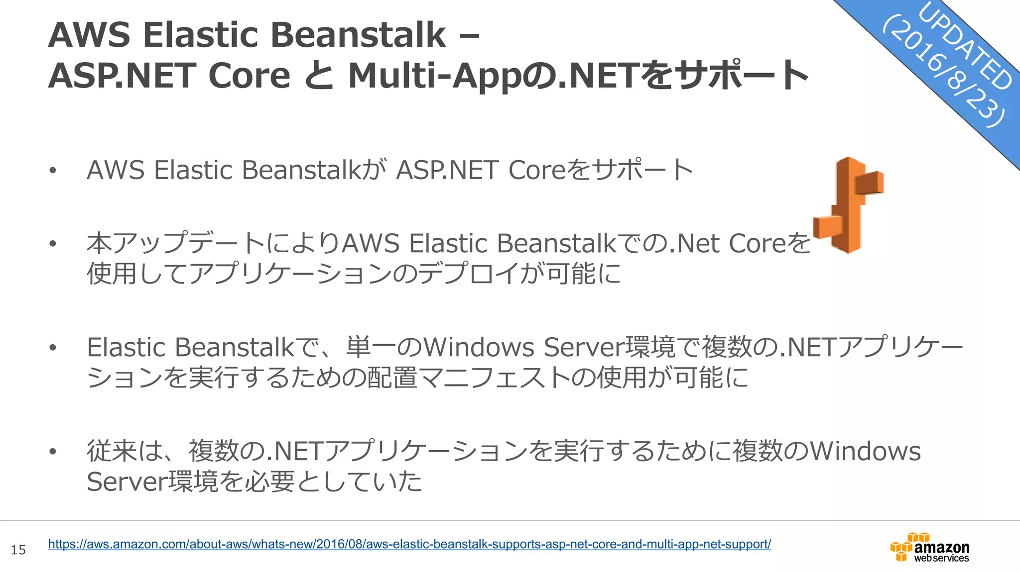 15
AWS Elastic Beanstalk –
ASP.NET Core と Multi-Appの.NETをサポート
• AWS Elastic Beanstalkが ASP.NET Coreをサポート
• 本アップデートによりAWS Elastic Beanstalkでの.Net Coreを
使用してアプリケーションのデプロイが可能に
• Elastic Beanstalkで、単一のWindows Server環境で複数の.NETアプリケー
ションを実行するための配置マニフェストの使用が可能に
• 従来は、複数の.NETアプリケーションを実行するために複数のWindows
Server環境を必要としていた
https://aws.amazon.com/about-aws/whats-new/2016/08/aws-elastic-beanstalk-supports-asp-net-core-and-multi-app-net-support/
 