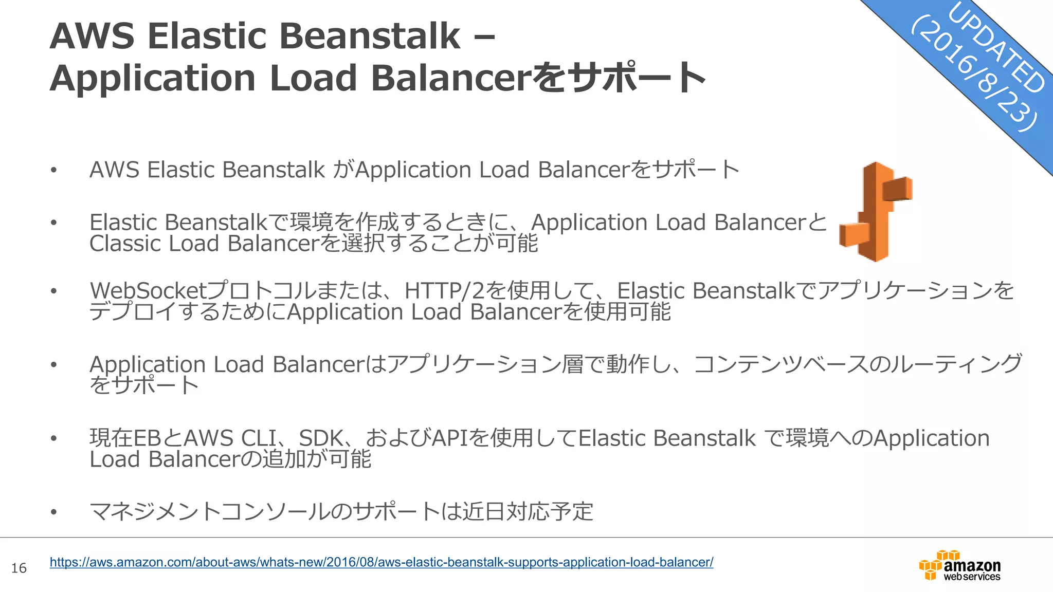 16
AWS Elastic Beanstalk –
Application Load Balancerをサポート
• AWS Elastic Beanstalk がApplication Load Balancerをサポート
• Elastic Beanstalkで環境を作成するときに、Application Load Balancerと
Classic Load Balancerを選択することが可能
• WebSocketプロトコルまたは、HTTP/2を使用して、Elastic Beanstalkでアプリケーションを
デプロイするためにApplication Load Balancerを使用可能
• Application Load Balancerはアプリケーション層で動作し、コンテンツベースのルーティング
をサポート
• 現在EBとAWS CLI、SDK、およびAPIを使用してElastic Beanstalk で環境へのApplication
Load Balancerの追加が可能
• マネジメントコンソールのサポートは近日対応予定
https://aws.amazon.com/about-aws/whats-new/2016/08/aws-elastic-beanstalk-supports-application-load-balancer/
 