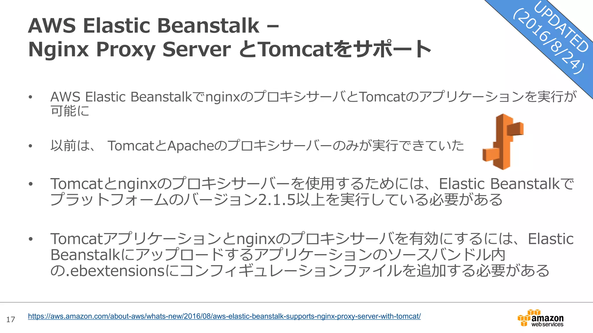 17
AWS Elastic Beanstalk –
Nginx Proxy Server とTomcatをサポート
• AWS Elastic BeanstalkでnginxのプロキシサーバとTomcatのアプリケーションを実行が
可能に
• 以前は、 TomcatとApacheのプロキシサーバーのみが実行できていた
• Tomcatとnginxのプロキシサーバーを使用するためには、Elastic Beanstalkで
プラットフォームのバージョン2.1.5以上を実行している必要がある
• Tomcatアプリケーションとnginxのプロキシサーバを有効にするには、Elastic
Beanstalkにアップロードするアプリケーションのソースバンドル内
の.ebextensionsにコンフィギュレーションファイルを追加する必要がある
https://aws.amazon.com/about-aws/whats-new/2016/08/aws-elastic-beanstalk-supports-nginx-proxy-server-with-tomcat/
 