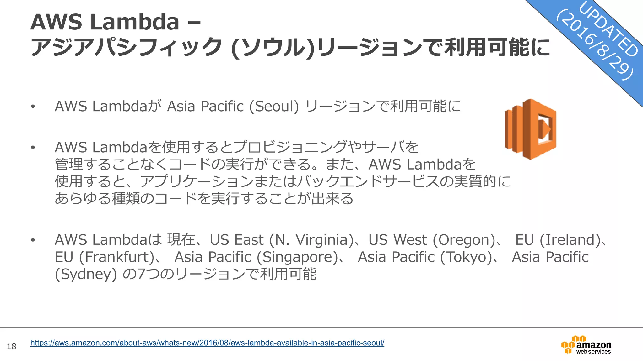 18
AWS Lambda –
アジアパシフィック (ソウル)リージョンで利用可能に
• AWS Lambdaが Asia Pacific (Seoul) リージョンで利用可能に
• AWS Lambdaを使用するとプロビジョニングやサーバを
管理することなくコードの実行ができる。また、AWS Lambdaを
使用すると、アプリケーションまたはバックエンドサービスの実質的に
あらゆる種類のコードを実行することが出来る
• AWS Lambdaは 現在、US East (N. Virginia)、US West (Oregon)、 EU (Ireland)、
EU (Frankfurt)、 Asia Pacific (Singapore)、 Asia Pacific (Tokyo)、 Asia Pacific
(Sydney) の7つのリージョンで利用可能
https://aws.amazon.com/about-aws/whats-new/2016/08/aws-lambda-available-in-asia-pacific-seoul/
 