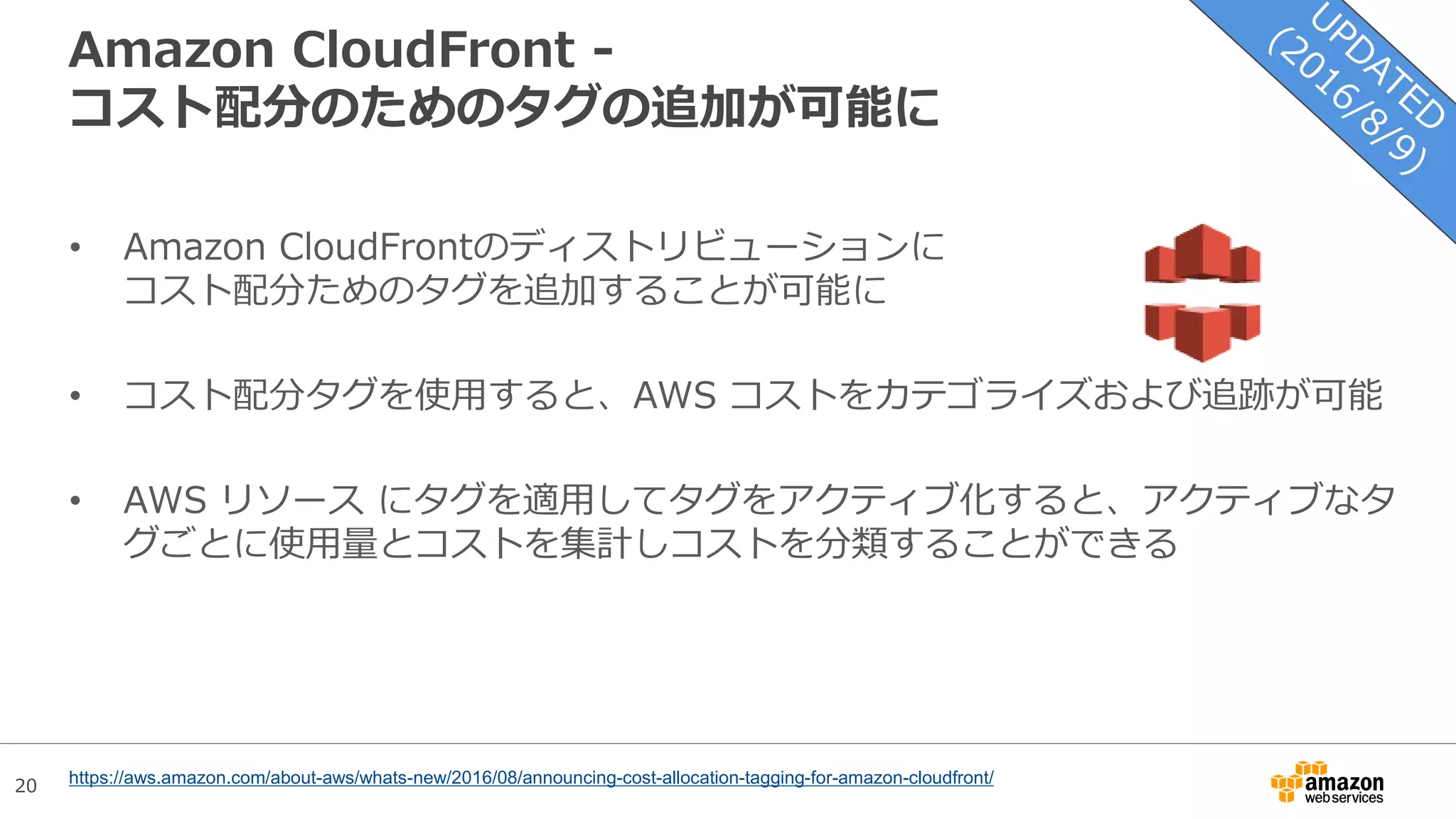 20
Amazon CloudFront -
コスト配分のためのタグの追加が可能に
• Amazon CloudFrontのディストリビューションに
コスト配分ためのタグを追加することが可能に
• コスト配分タグを使用すると、AWS コストをカテゴライズおよび追跡が可能
• AWS リソース にタグを適用してタグをアクティブ化すると、アクティブなタ
グごとに使用量とコストを集計しコストを分類することができる
https://aws.amazon.com/about-aws/whats-new/2016/08/announcing-cost-allocation-tagging-for-amazon-cloudfront/
 