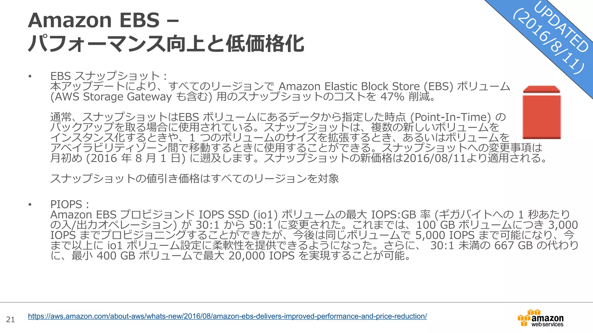 21
Amazon EBS –
パフォーマンス向上と低価格化
• EBS スナップショット：
本アップデートにより、すべてのリージョンで Amazon Elastic Block Store (EBS) ボリューム
(AWS Storage Gateway も含む) 用のスナップショットのコストを 47% 削減。
通常、スナップショットはEBS ボリュームにあるデータから指定した時点 (Point-In-Time) の
バックアップを取る場合に使用されている。スナップショットは、複数の新しいボリュームを
インスタンス化するときや、1 つのボリュームのサイズを拡張するとき、あるいはボリュームを
アベイラビリティゾーン間で移動するときに使用することができる。スナップショットへの変更事項は
月初め (2016 年 8 月 1 日) に遡及します。スナップショットの新価格は2016/08/11より適用される。
スナップショットの値引き価格はすべてのリージョンを対象
• PIOPS：
Amazon EBS プロビジョンド IOPS SSD (io1) ボリュームの最大 IOPS:GB 率 (ギガバイトへの 1 秒あたり
の入/出力オペレーション) が 30:1 から 50:1 に変更された。これまでは、100 GB ボリュームにつき 3,000
IOPS までプロビジョニングすることができたが、今後は同じボリュームで 5,000 IOPS まで可能になり、今
まで以上に io1 ボリューム設定に柔軟性を提供できるようになった。さらに、 30:1 未満の 667 GB の代わり
に、最小 400 GB ボリュームで最大 20,000 IOPS を実現することが可能。
https://aws.amazon.com/about-aws/whats-new/2016/08/amazon-ebs-delivers-improved-performance-and-price-reduction/
 