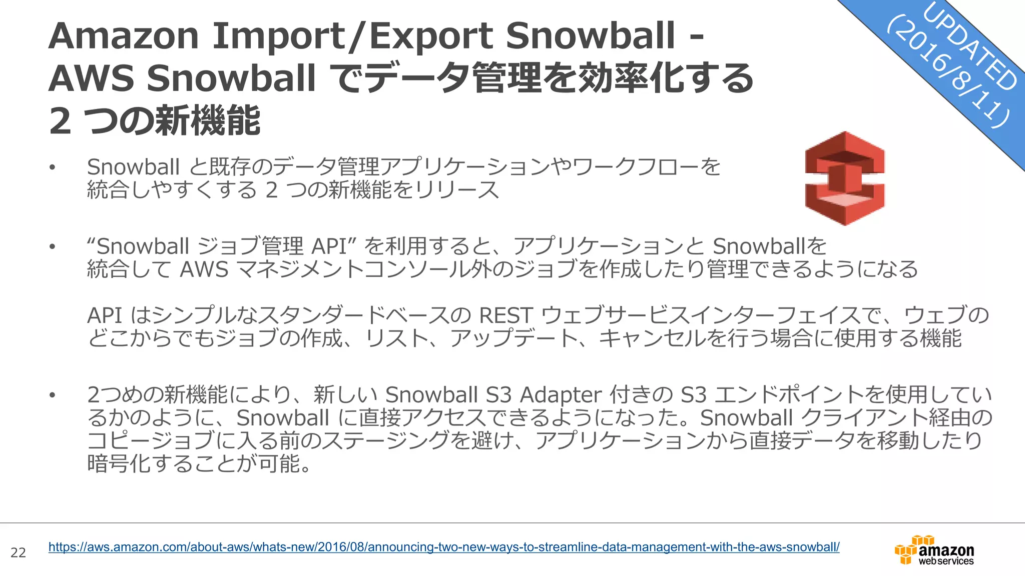22
Amazon Import/Export Snowball -
AWS Snowball でデータ管理を効率化する
2 つの新機能
• Snowball と既存のデータ管理アプリケーションやワークフローを
統合しやすくする 2 つの新機能をリリース
• “Snowball ジョブ管理 API” を利用すると、アプリケーションと Snowballを
統合して AWS マネジメントコンソール外のジョブを作成したり管理できるようになる
API はシンプルなスタンダードベースの REST ウェブサービスインターフェイスで、ウェブの
どこからでもジョブの作成、リスト、アップデート、キャンセルを行う場合に使用する機能
• 2つめの新機能により、新しい Snowball S3 Adapter 付きの S3 エンドポイントを使用してい
るかのように、Snowball に直接アクセスできるようになった。Snowball クライアント経由の
コピージョブに入る前のステージングを避け、アプリケーションから直接データを移動したり
暗号化することが可能。
https://aws.amazon.com/about-aws/whats-new/2016/08/announcing-two-new-ways-to-streamline-data-management-with-the-aws-snowball/
 