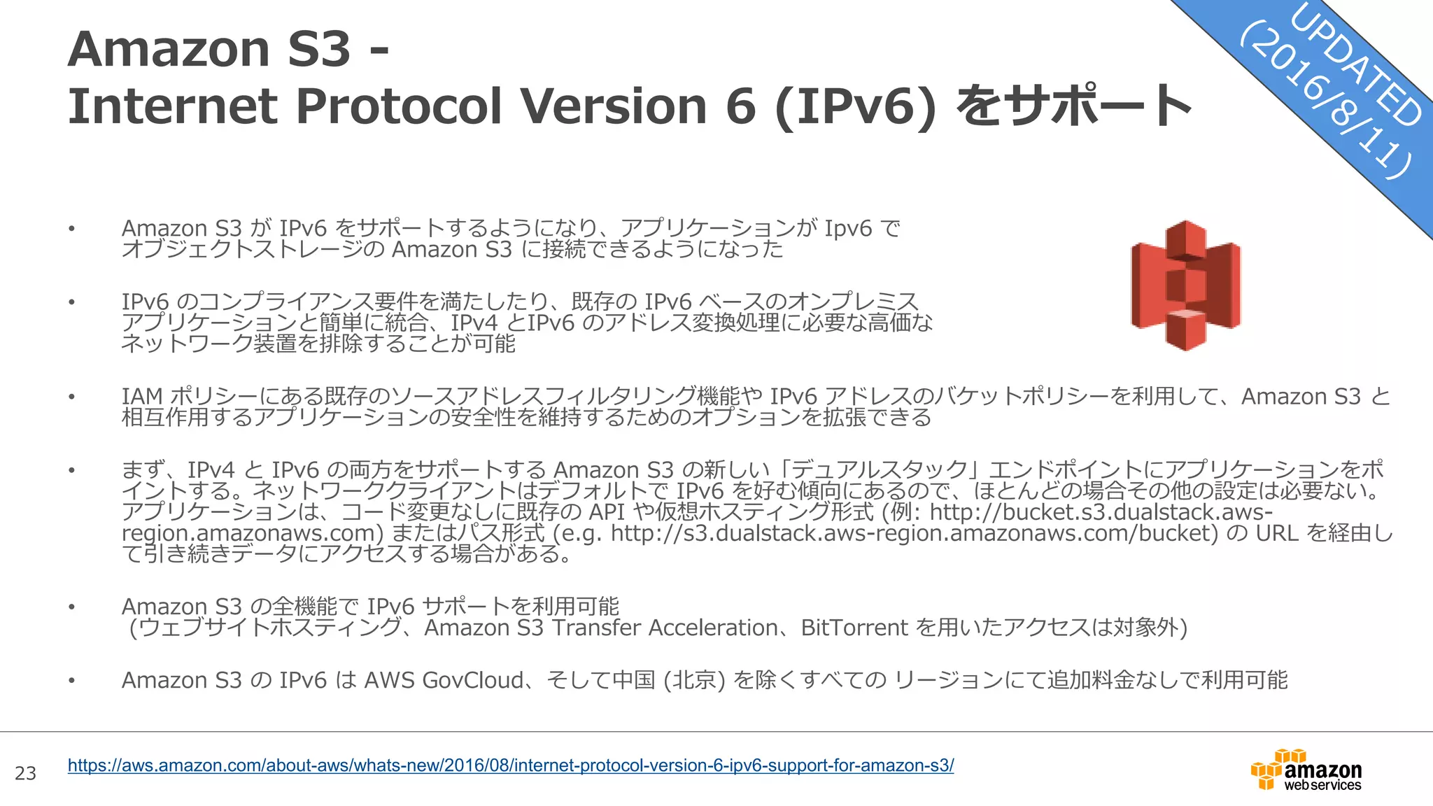 23
Amazon S3 -
Internet Protocol Version 6 (IPv6) をサポート
• Amazon S3 が IPv6 をサポートするようになり、アプリケーションが Ipv6 で
オブジェクトストレージの Amazon S3 に接続できるようになった
• IPv6 のコンプライアンス要件を満たしたり、既存の IPv6 ベースのオンプレミス
アプリケーションと簡単に統合、IPv4 とIPv6 のアドレス変換処理に必要な高価な
ネットワーク装置を排除することが可能
• IAM ポリシーにある既存のソースアドレスフィルタリング機能や IPv6 アドレスのバケットポリシーを利用して、Amazon S3 と
相互作用するアプリケーションの安全性を維持するためのオプションを拡張できる
• まず、IPv4 と IPv6 の両方をサポートする Amazon S3 の新しい「デュアルスタック」エンドポイントにアプリケーションをポ
イントする。ネットワーククライアントはデフォルトで IPv6 を好む傾向にあるので、ほとんどの場合その他の設定は必要ない。
アプリケーションは、コード変更なしに既存の API や仮想ホスティング形式 (例: http://bucket.s3.dualstack.aws-
region.amazonaws.com) またはパス形式 (e.g. http://s3.dualstack.aws-region.amazonaws.com/bucket) の URL を経由し
て引き続きデータにアクセスする場合がある。
• Amazon S3 の全機能で IPv6 サポートを利用可能
(ウェブサイトホスティング、Amazon S3 Transfer Acceleration、BitTorrent を用いたアクセスは対象外)
• Amazon S3 の IPv6 は AWS GovCloud、そして中国 (北京) を除くすべての リージョンにて追加料金なしで利用可能
https://aws.amazon.com/about-aws/whats-new/2016/08/internet-protocol-version-6-ipv6-support-for-amazon-s3/
 