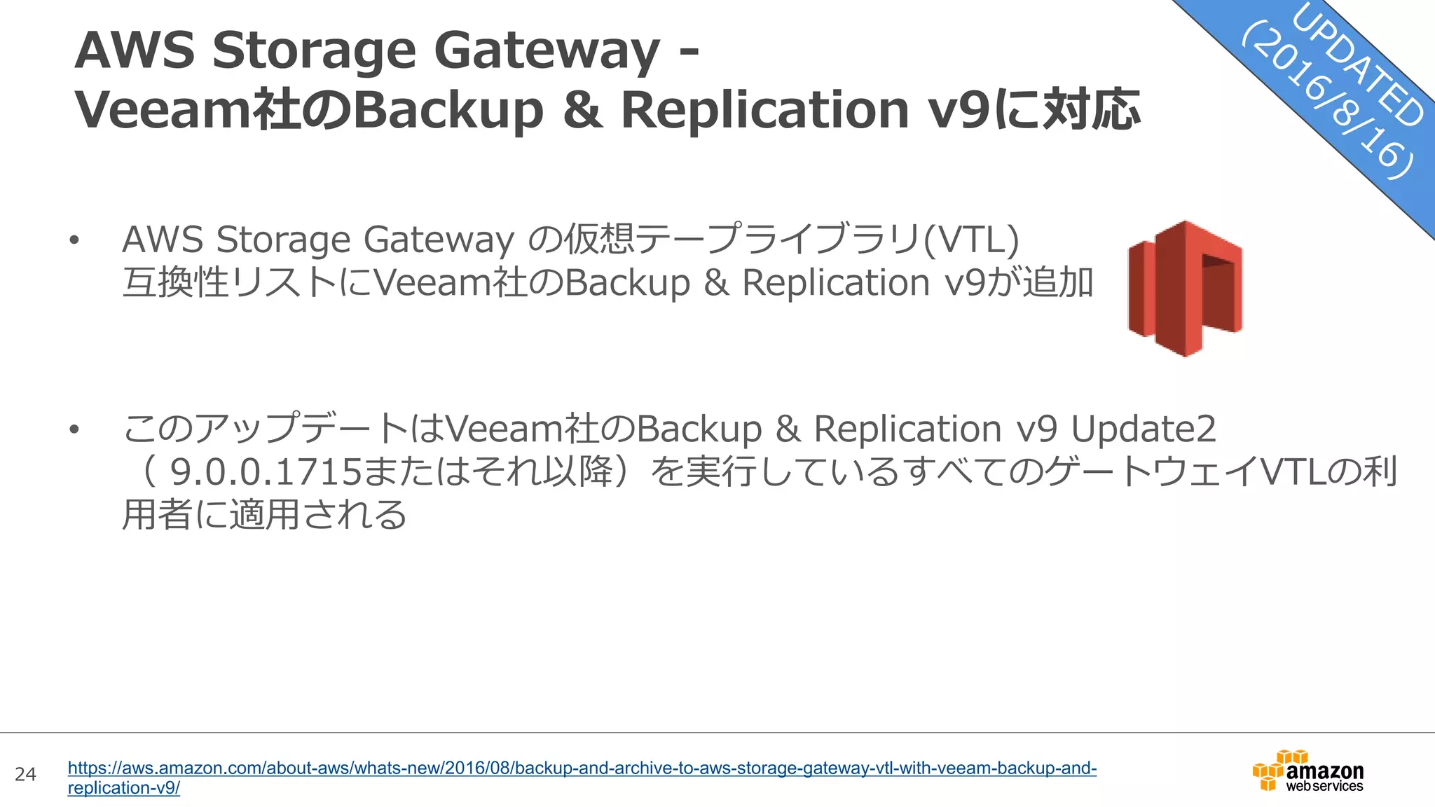 24
AWS Storage Gateway -
Veeam社のBackup & Replication v9に対応
• AWS Storage Gateway の仮想テープライブラリ(VTL)
互換性リストにVeeam社のBackup & Replication v9が追加
• このアップデートはVeeam社のBackup & Replication v9 Update2
（ 9.0.0.1715またはそれ以降）を実行しているすべてのゲートウェイVTLの利
用者に適用される
https://aws.amazon.com/about-aws/whats-new/2016/08/backup-and-archive-to-aws-storage-gateway-vtl-with-veeam-backup-and-
replication-v9/
 