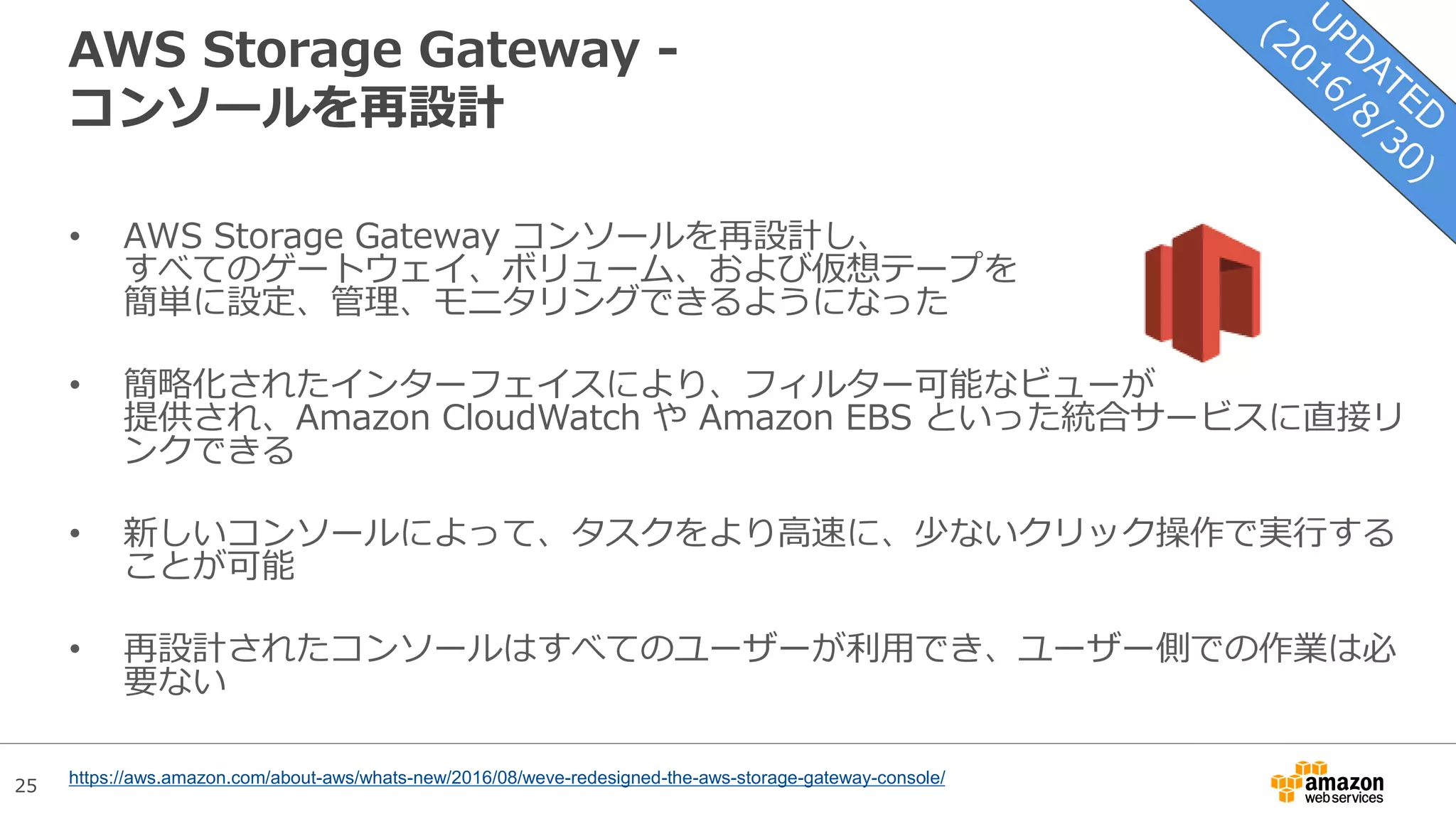 25
AWS Storage Gateway -
コンソールを再設計
• AWS Storage Gateway コンソールを再設計し、
すべてのゲートウェイ、ボリューム、および仮想テープを
簡単に設定、管理、モニタリングできるようになった
• 簡略化されたインターフェイスにより、フィルター可能なビューが
提供され、Amazon CloudWatch や Amazon EBS といった統合サービスに直接リ
ンクできる
• 新しいコンソールによって、タスクをより高速に、少ないクリック操作で実行する
ことが可能
• 再設計されたコンソールはすべてのユーザーが利用でき、ユーザー側での作業は必
要ない
https://aws.amazon.com/about-aws/whats-new/2016/08/weve-redesigned-the-aws-storage-gateway-console/
 