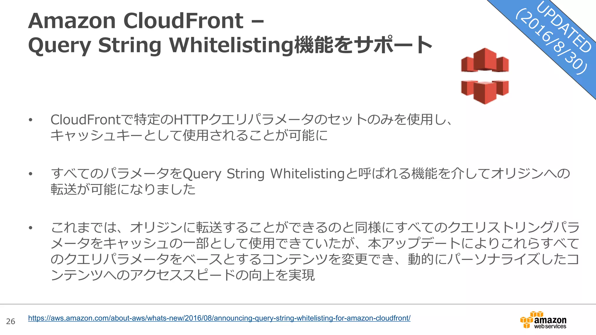 26
Amazon CloudFront –
Query String Whitelisting機能をサポート
• CloudFrontで特定のHTTPクエリパラメータのセットのみを使用し、
キャッシュキーとして使用されることが可能に
• すべてのパラメータをQuery String Whitelistingと呼ばれる機能を介してオリジンへの
転送が可能になりました
• これまでは、オリジンに転送することができるのと同様にすべてのクエリストリングパラ
メータをキャッシュの一部として使用できていたが、本アップデートによりこれらすべて
のクエリパラメータをベースとするコンテンツを変更でき、動的にパーソナライズしたコ
ンテンツへのアクセススピードの向上を実現
https://aws.amazon.com/about-aws/whats-new/2016/08/announcing-query-string-whitelisting-for-amazon-cloudfront/
 