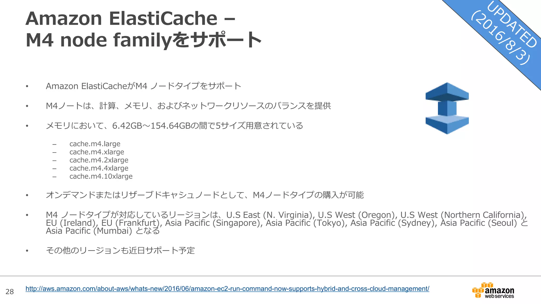 28
Amazon ElastiCache –
M4 node familyをサポート
• Amazon ElastiCacheがM4 ノードタイプをサポート
• M4ノートは、計算、メモリ、およびネットワークリソースのバランスを提供
• メモリにおいて、6.42GB〜154.64GBの間で5サイズ用意されている
– cache.m4.large
– cache.m4.xlarge
– cache.m4.2xlarge
– cache.m4.4xlarge
– cache.m4.10xlarge
• オンデマンドまたはリザーブドキャシュノードとして、M4ノードタイプの購入が可能
• M4 ノードタイプが対応しているリージョンは、U.S East (N. Virginia), U.S West (Oregon), U.S West (Northern California),
EU (Ireland), EU (Frankfurt), Asia Pacific (Singapore), Asia Pacific (Tokyo), Asia Pacific (Sydney), Asia Pacific (Seoul) と
Asia Pacific (Mumbai) となる
• その他のリージョンも近日サポート予定
http://aws.amazon.com/about-aws/whats-new/2016/06/amazon-ec2-run-command-now-supports-hybrid-and-cross-cloud-management/
 
