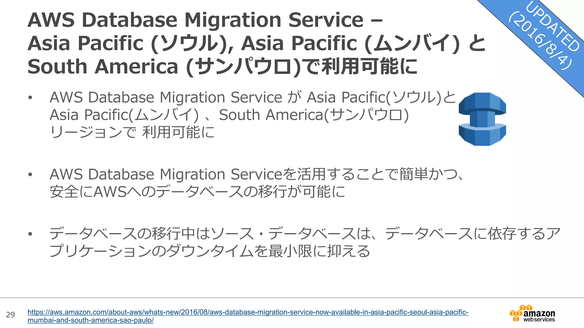 29
AWS Database Migration Service –
Asia Pacific (ソウル), Asia Pacific (ムンバイ) と
South America (サンパウロ)で利用可能に
• AWS Database Migration Service が Asia Pacific(ソウル)と
Asia Pacific(ムンバイ) 、South America(サンパウロ)
リージョンで 利用可能に
• AWS Database Migration Serviceを活用することで簡単かつ、
安全にAWSへのデータベースの移行が可能に
• データベースの移行中はソース・データベースは、データベースに依存するア
プリケーションのダウンタイムを最小限に抑える
https://aws.amazon.com/about-aws/whats-new/2016/08/aws-database-migration-service-now-available-in-asia-pacific-seoul-asia-pacific-
mumbai-and-south-america-sao-paulo/
 