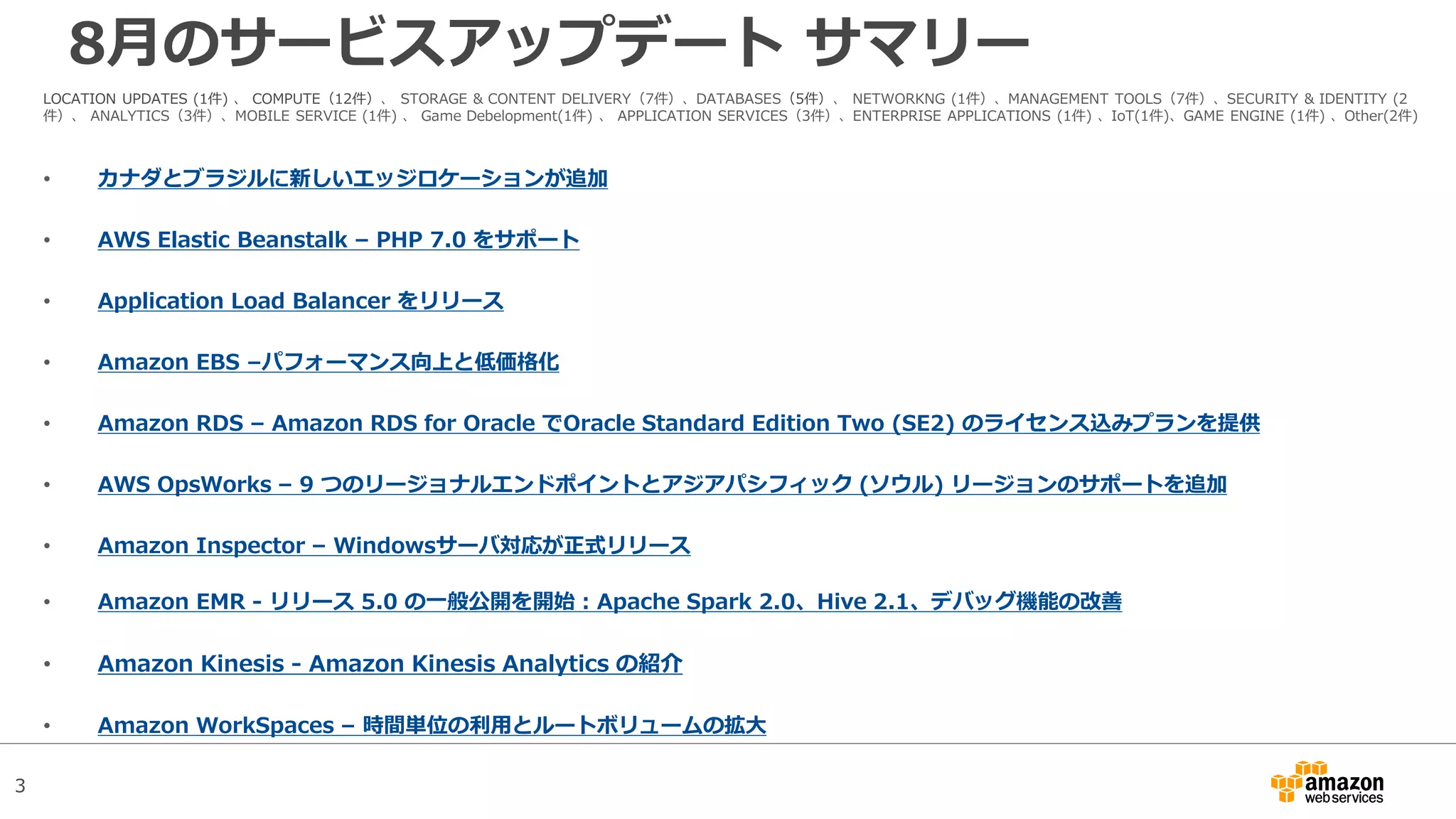 3
8月のサービスアップデート サマリー
LOCATION UPDATES (1件) 、 COMPUTE（12件）、 STORAGE & CONTENT DELIVERY（7件）、DATABASES（5件）、 NETWORKNG (1件）、MANAGEMENT TOOLS（7件）、SECURITY & IDENTITY (2
件）、 ANALYTICS（3件）、MOBILE SERVICE (1件) 、 Game Debelopment(1件) 、 APPLICATION SERVICES（3件）、ENTERPRISE APPLICATIONS (1件) 、IoT(1件)、GAME ENGINE (1件) 、Other(2件)
• カナダとブラジルに新しいエッジロケーションが追加
• AWS Elastic Beanstalk – PHP 7.0 をサポート
• Application Load Balancer をリリース
• Amazon EBS –パフォーマンス向上と低価格化
• Amazon RDS – Amazon RDS for Oracle でOracle Standard Edition Two (SE2) のライセンス込みプランを提供
• AWS OpsWorks – 9 つのリージョナルエンドポイントとアジアパシフィック (ソウル) リージョンのサポートを追加
• Amazon Inspector – Windowsサーバ対応が正式リリース
• Amazon EMR - リリース 5.0 の一般公開を開始 : Apache Spark 2.0、Hive 2.1、デバッグ機能の改善
• Amazon Kinesis - Amazon Kinesis Analytics の紹介
• Amazon WorkSpaces – 時間単位の利用とルートボリュームの拡大
 